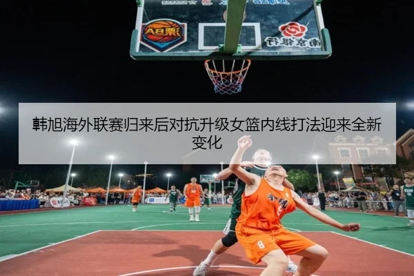 韩旭海外联赛归来后对抗升级女篮内线打法迎来全新变化