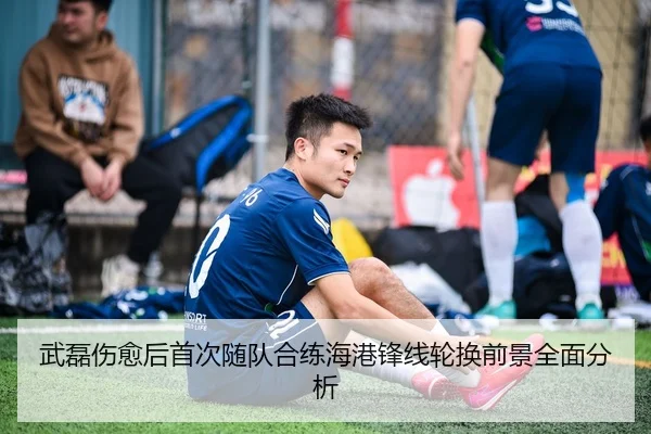 武磊伤愈后首次随队合练海港锋线轮换前景全面分析